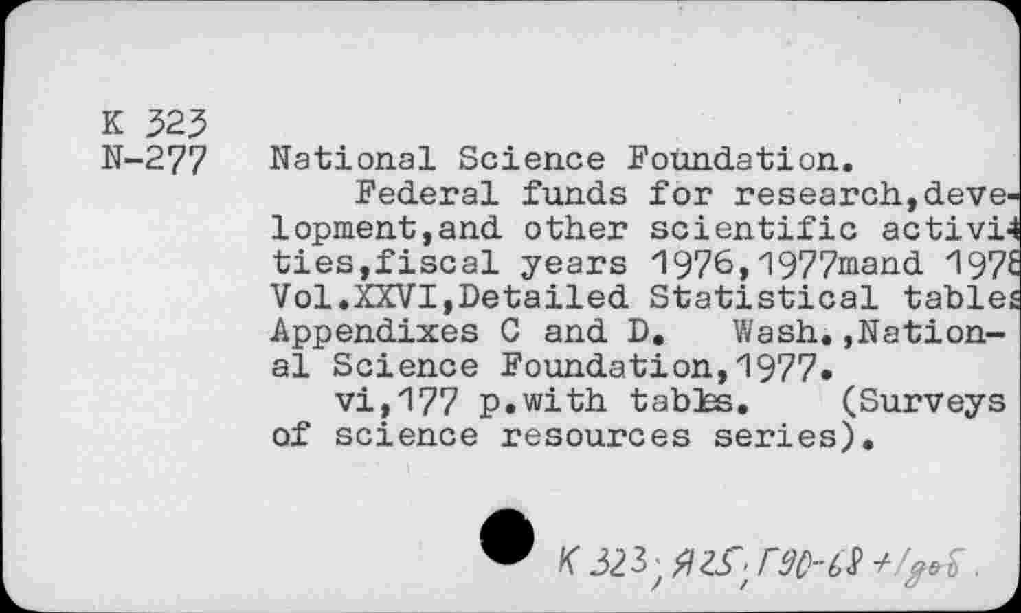 ﻿K 325
N-277
national Science Foundation.
Federal funds for research,development,and other scientific activi4 ties,fiscal years 1976,1977mand 1976 Vol.XXVI,Detailed Statistical tables Appendixes G and D. Wash.Rational Science Foundation,1977.
vi,177 p.with tables. (Surveys of science resources series).
